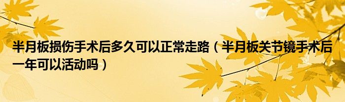 半月板损伤手术后多久可以正常走路（半月板关节镜手术后一年可以活动吗）