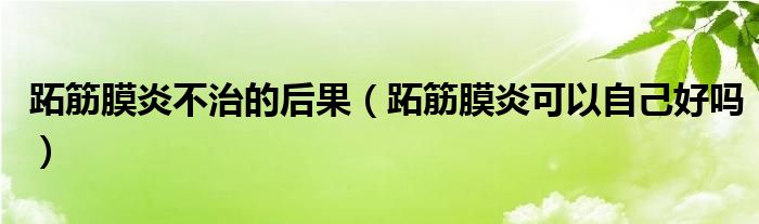 跖筋膜炎不治的后果（跖筋膜炎可以自己好吗）