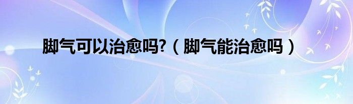 脚气可以治愈吗?（脚气能治愈吗）