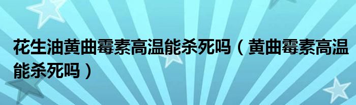 花生油黄曲霉素高温能杀死吗（黄曲霉素高温能杀死吗）