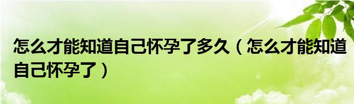 怎么才能知道自己怀孕了多久（怎么才能知道自己怀孕了）