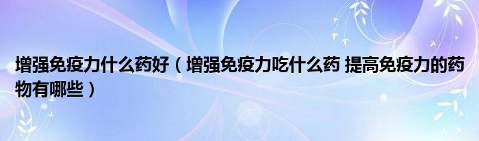 增强免疫力什么药好（增强免疫力吃什么药 提高免疫力的药物有哪些）