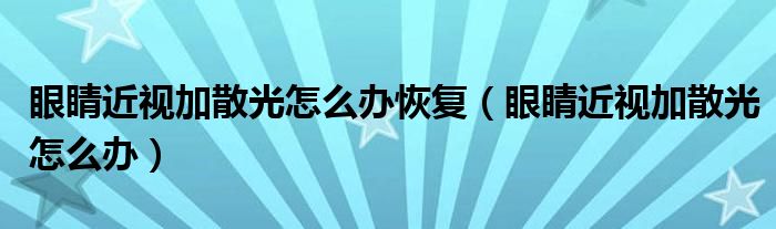 眼睛近视加散光怎么办恢复（眼睛近视加散光怎么办）