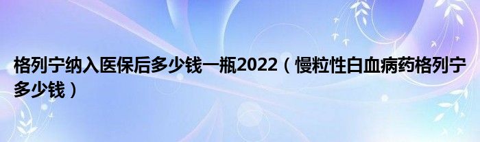 格列宁纳入医保后多少钱一瓶2022（慢粒性白血病药格列宁多少钱）