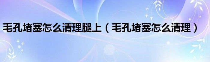 毛孔堵塞怎么清理腿上（毛孔堵塞怎么清理）