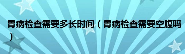 胃病检查需要多长时间（胃病检查需要空腹吗）