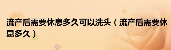 流产后需要休息多久可以洗头（流产后需要休息多久）