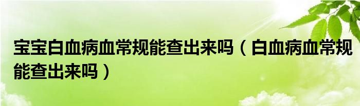 宝宝白血病血常规能查出来吗（白血病血常规能查出来吗）