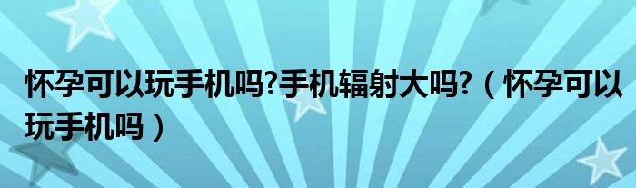 怀孕可以玩手机吗?手机辐射大吗?（怀孕可以玩手机吗）