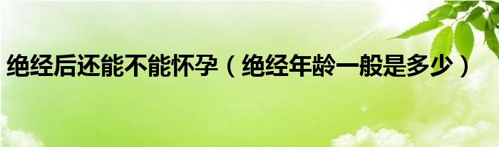 绝经后还能不能怀孕（绝经年龄一般是多少）