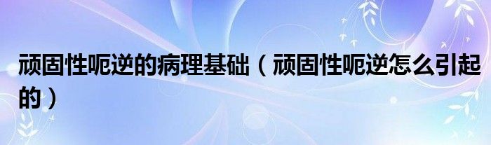 顽固性呃逆的病理基础（顽固性呃逆怎么引起的）