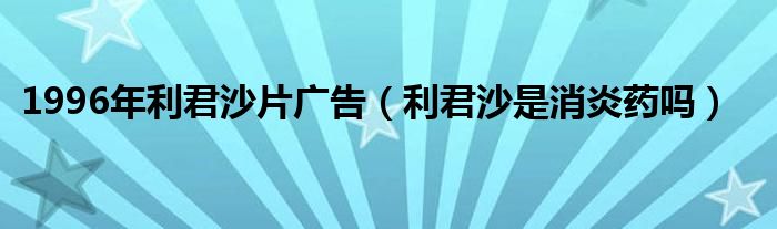 1996年利君沙片广告（利君沙是消炎药吗）