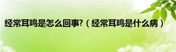 经常耳鸣是怎么回事?（经常耳鸣是什么病）