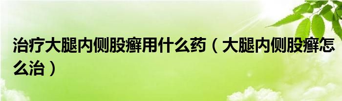 治疗大腿内侧股癣用什么药（大腿内侧股癣怎么治）