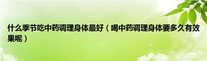 什么季节吃中药调理身体最好（喝中药调理身体要多久有效果呢）