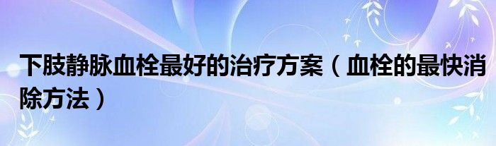 下肢静脉血栓最好的治疗方案（血栓的最快消除方法）