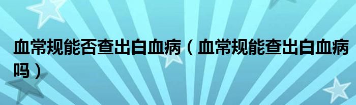 血常规能否查出白血病（血常规能查出白血病吗）