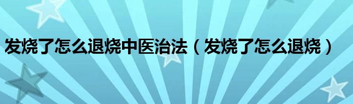 发烧了怎么退烧中医治法（发烧了怎么退烧）