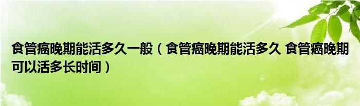 食管癌晚期能活多久一般（食管癌晚期能活多久 食管癌晚期可以活多长时间）