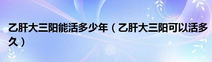 乙肝大三阳能活多少年（乙肝大三阳可以活多久）