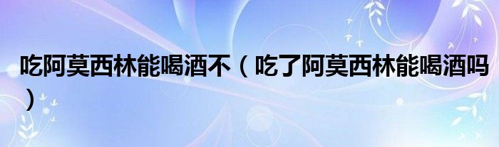 吃阿莫西林能喝酒不（吃了阿莫西林能喝酒吗）