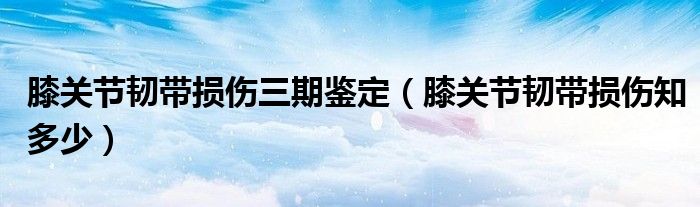 膝关节韧带损伤三期鉴定（膝关节韧带损伤知多少）