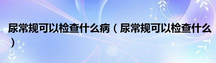 尿常规可以检查什么病（尿常规可以检查什么）