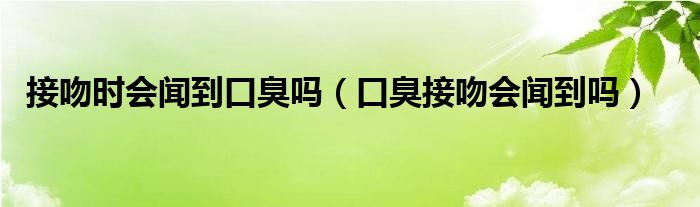 接吻时会闻到口臭吗（口臭接吻会闻到吗）