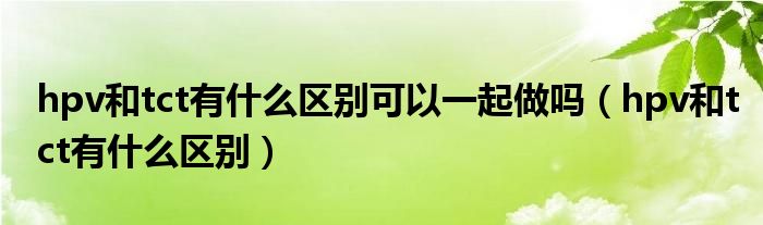 hpv和tct有什么区别可以一起做吗（hpv和tct有什么区别）