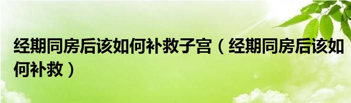 经期同房后该如何补救子宫（经期同房后该如何补救）