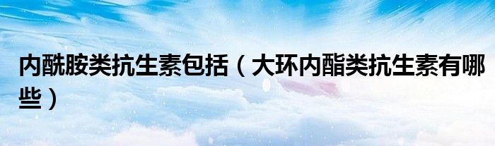 内酰胺类抗生素包括（大环内酯类抗生素有哪些）