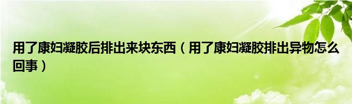 用了康妇凝胶后排出来块东西（用了康妇凝胶排出异物怎么回事）