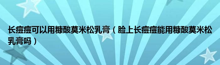 长痘痘可以用糠酸莫米松乳膏（脸上长痘痘能用糠酸莫米松乳膏吗）