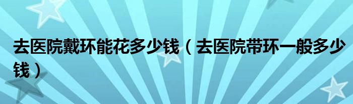 去医院戴环能花多少钱（去医院带环一般多少钱）