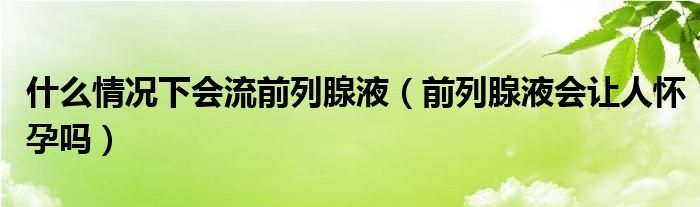 什么情况下会流前列腺液（前列腺液会让人怀孕吗）