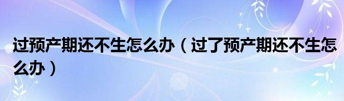 过预产期还不生怎么办（过了预产期还不生怎么办）