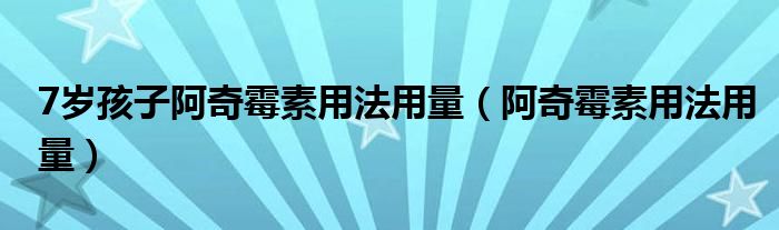 7岁孩子阿奇霉素用法用量（阿奇霉素用法用量）