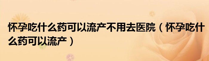 怀孕吃什么药可以流产不用去医院（怀孕吃什么药可以流产）