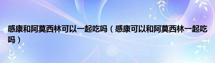 感康和阿莫西林可以一起吃吗（感康可以和阿莫西林一起吃吗）