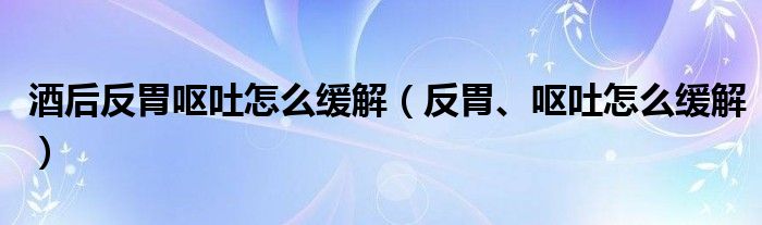 酒后反胃呕吐怎么缓解（反胃、呕吐怎么缓解）