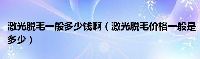 激光脱毛一般多少钱啊（激光脱毛价格一般是多少）