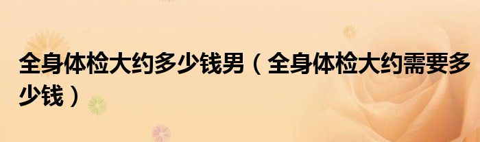 全身体检大约多少钱男（全身体检大约需要多少钱）