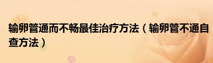 输卵管通而不畅最佳治疗方法（输卵管不通自查方法）