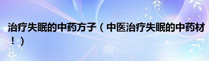 治疗失眠的中药方子（中医治疗失眠的中药材！）