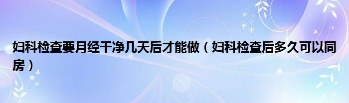 妇科检查要月经干净几天后才能做（妇科检查后多久可以同房）