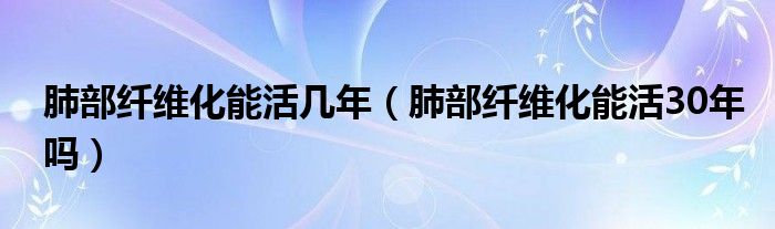 肺部纤维化能活几年（肺部纤维化能活30年吗）