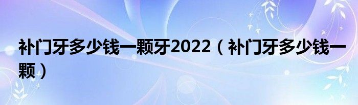 补门牙多少钱一颗牙2022（补门牙多少钱一颗）