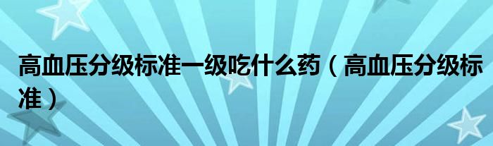 高血压分级标准一级吃什么药（高血压分级标准）