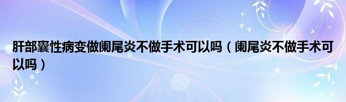 肝部囊性病变做阑尾炎不做手术可以吗（阑尾炎不做手术可以吗）