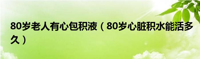 80岁老人有心包积液（80岁心脏积水能活多久）